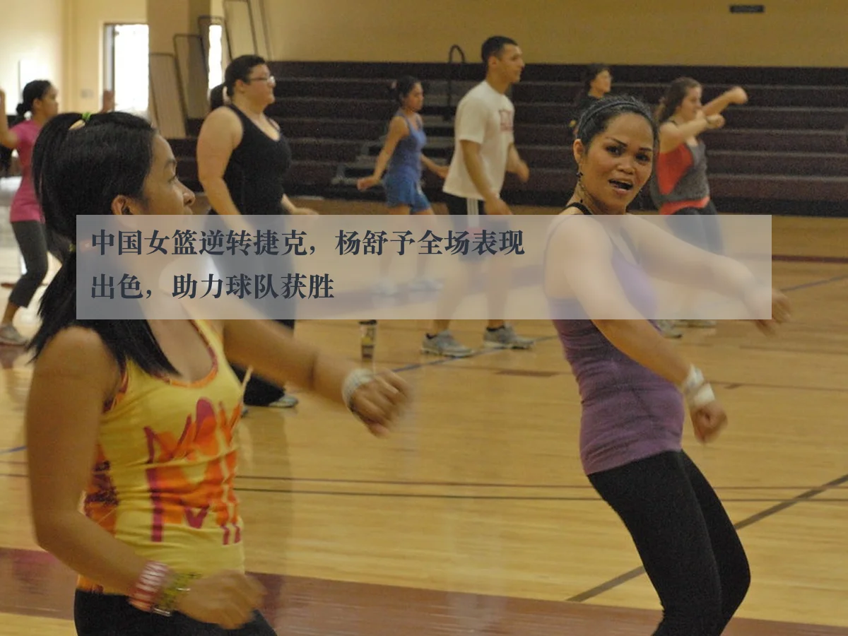 中国女篮逆转捷克，杨舒予全场表现出色，助力球队获胜